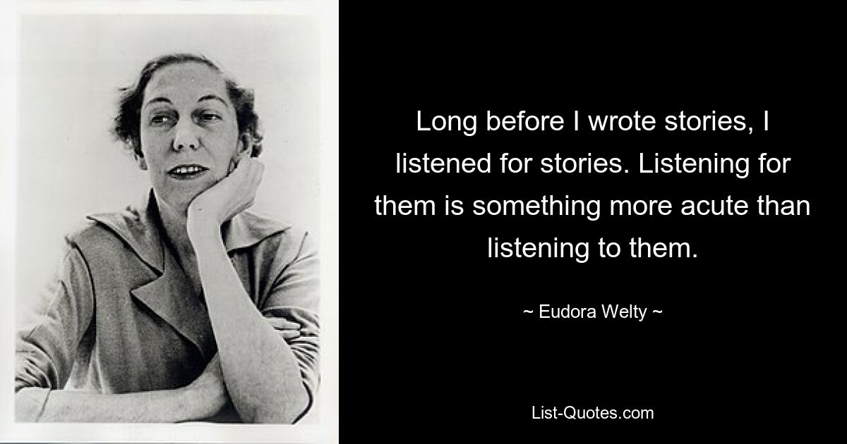 Long before I wrote stories, I listened for stories. Listening for them is something more acute than listening to them. — © Eudora Welty