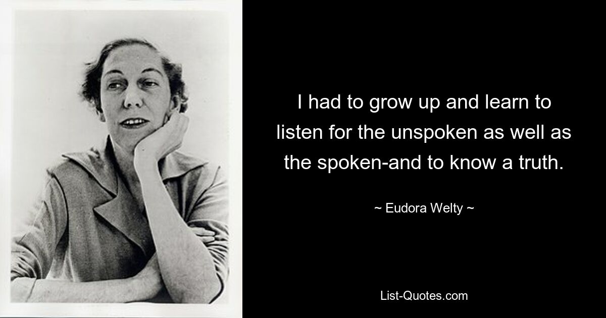 I had to grow up and learn to listen for the unspoken as well as the spoken-and to know a truth. — © Eudora Welty