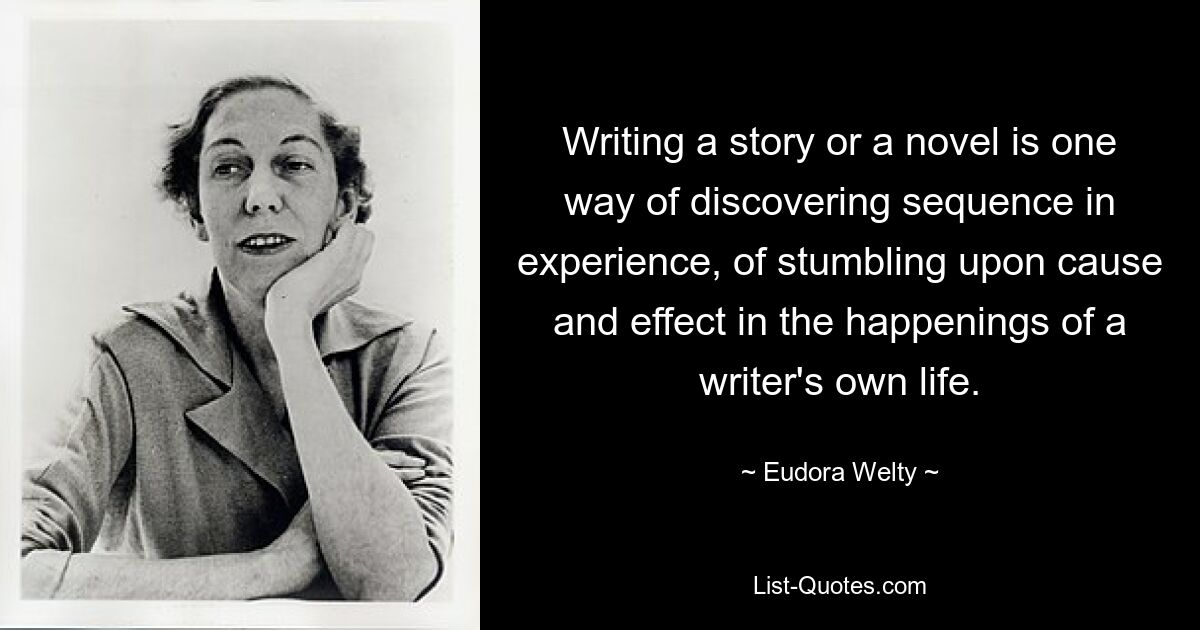 Writing a story or a novel is one way of discovering sequence in experience, of stumbling upon cause and effect in the happenings of a writer's own life. — © Eudora Welty