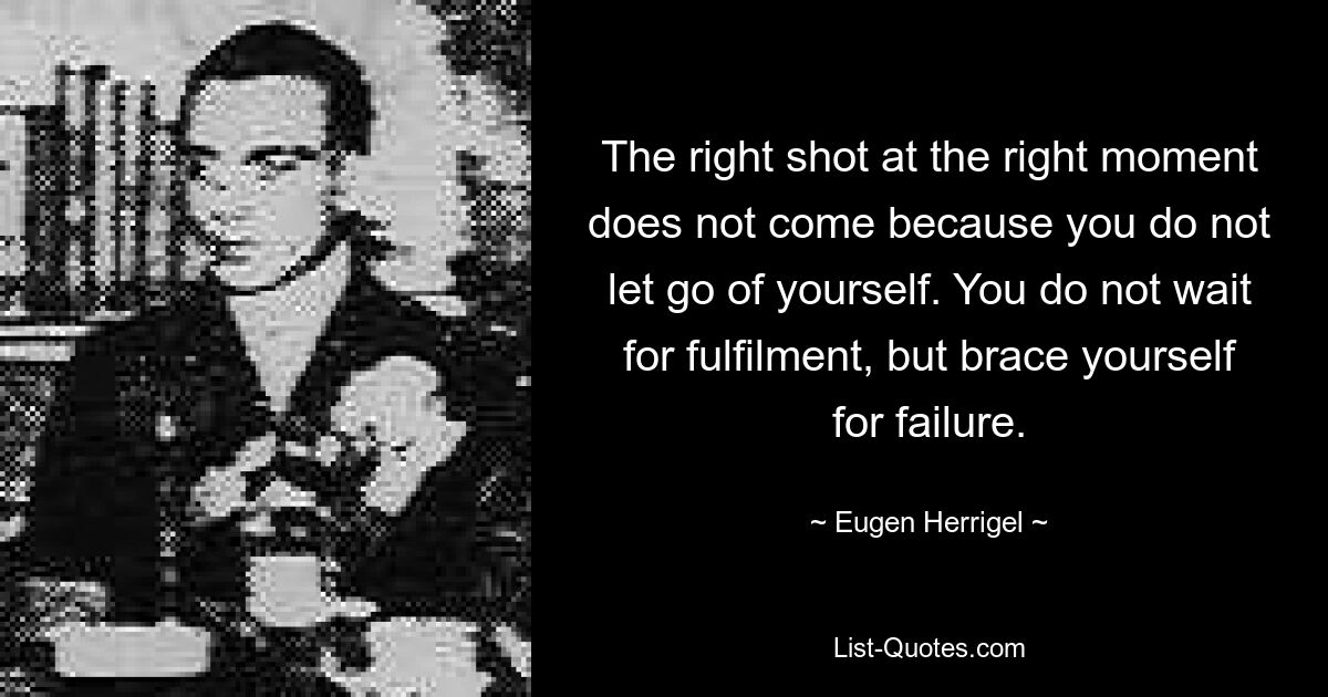 The right shot at the right moment does not come because you do not let go of yourself. You do not wait for fulfilment, but brace yourself for failure. — © Eugen Herrigel