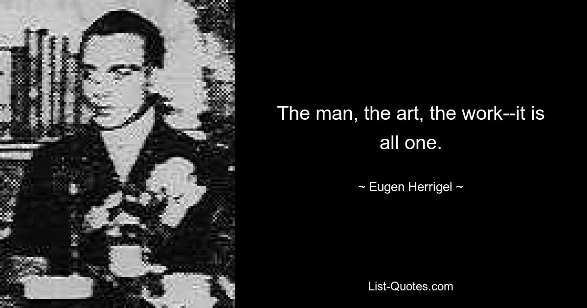 The man, the art, the work--it is all one. — © Eugen Herrigel