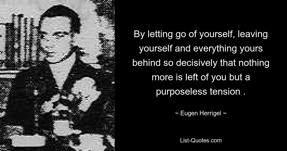 By letting go of yourself, leaving yourself and everything yours behind so decisively that nothing more is left of you but a purposeless tension . — © Eugen Herrigel