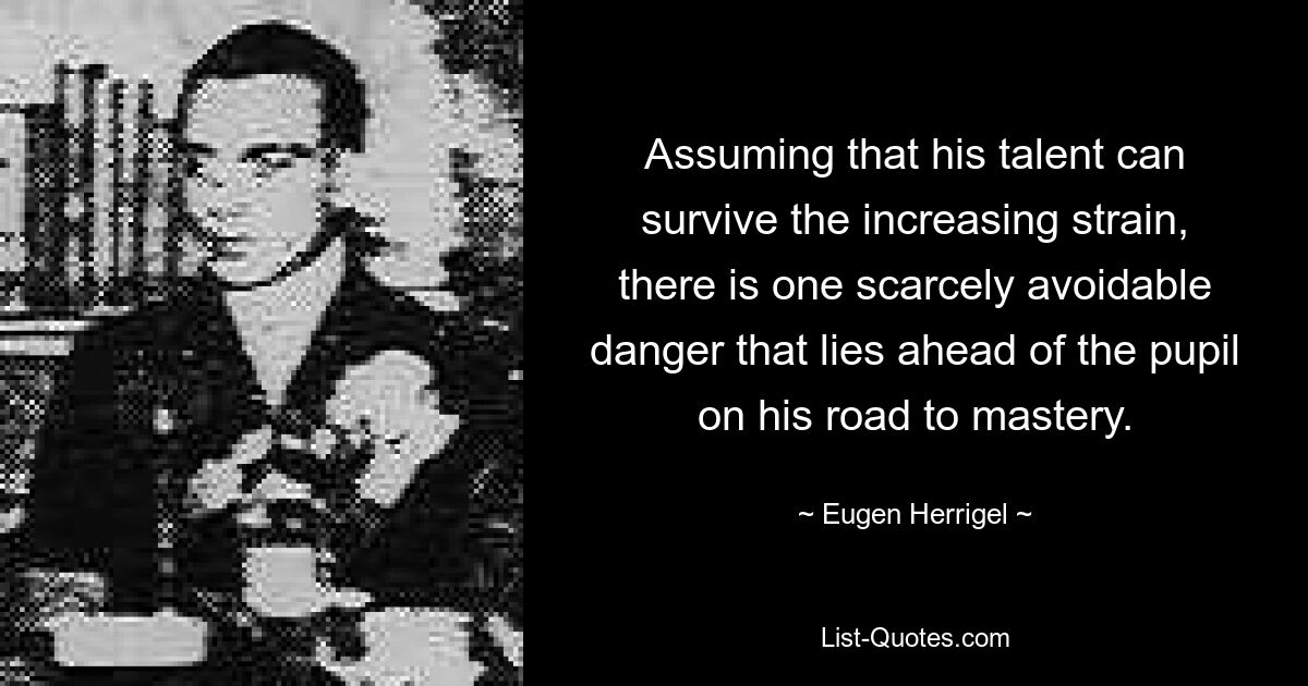 Assuming that his talent can survive the increasing strain, there is one scarcely avoidable danger that lies ahead of the pupil on his road to mastery. — © Eugen Herrigel