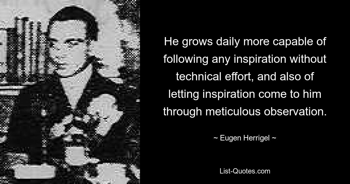 He grows daily more capable of following any inspiration without technical effort, and also of letting inspiration come to him through meticulous observation. — © Eugen Herrigel