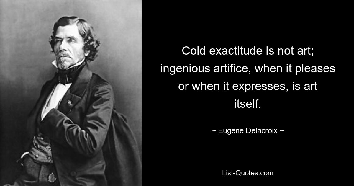 Cold exactitude is not art; ingenious artifice, when it pleases or when it expresses, is art itself. — © Eugene Delacroix