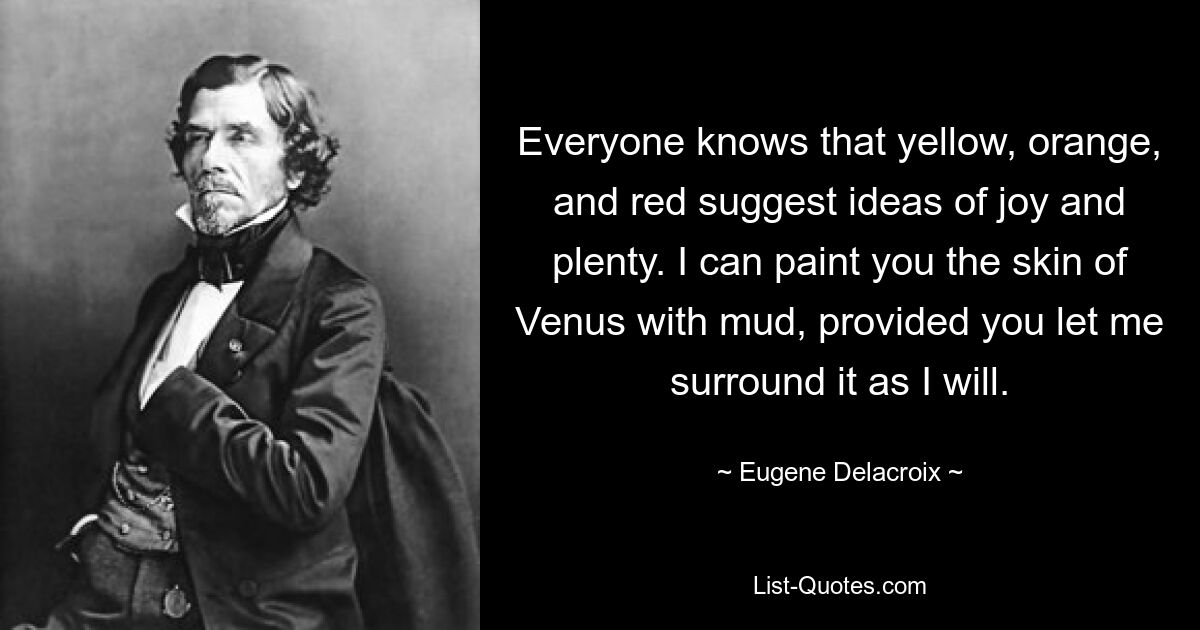 Everyone knows that yellow, orange, and red suggest ideas of joy and plenty. I can paint you the skin of Venus with mud, provided you let me surround it as I will. — © Eugene Delacroix