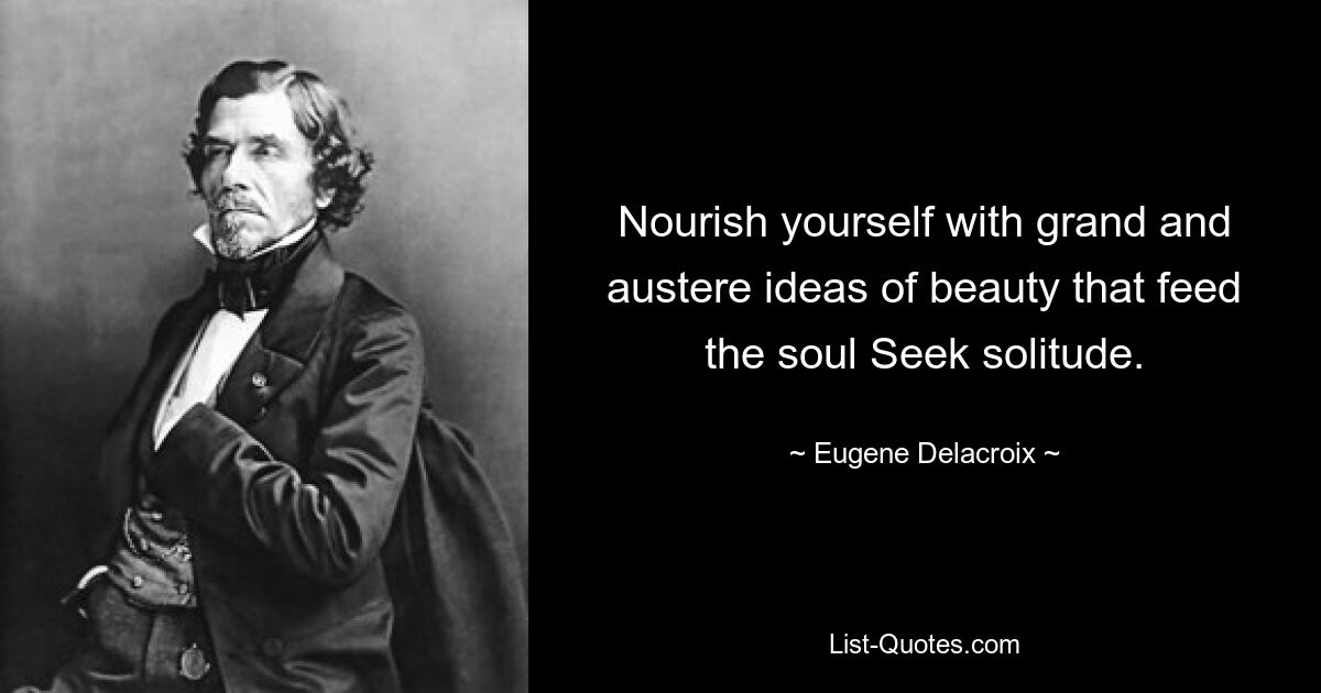 Nourish yourself with grand and austere ideas of beauty that feed the soul Seek solitude. — © Eugene Delacroix