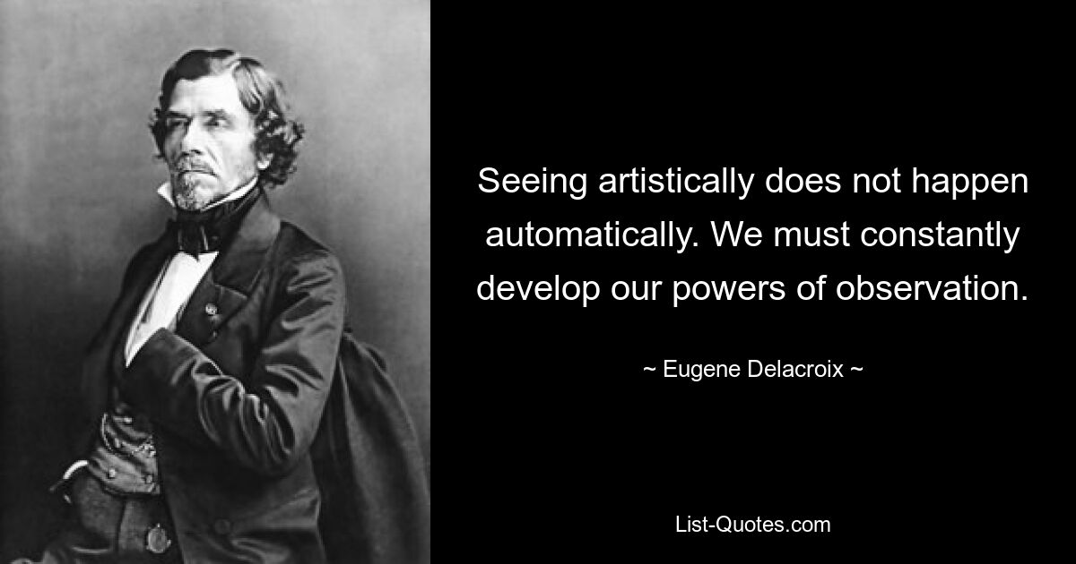 Seeing artistically does not happen automatically. We must constantly develop our powers of observation. — © Eugene Delacroix