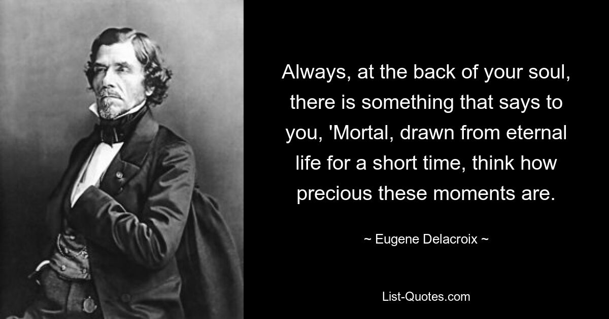 Always, at the back of your soul, there is something that says to you, 'Mortal, drawn from eternal life for a short time, think how precious these moments are. — © Eugene Delacroix