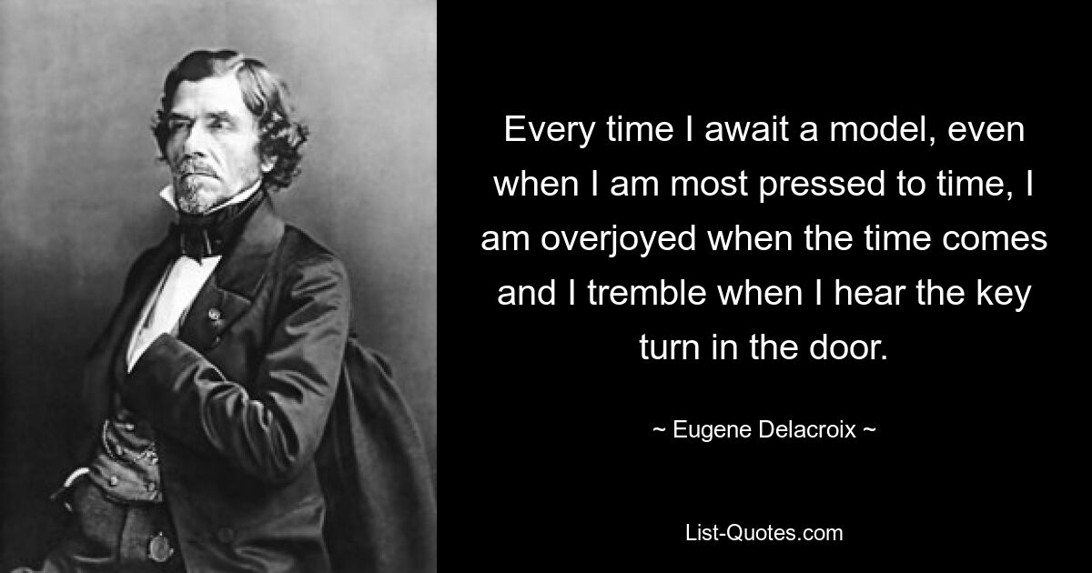 Every time I await a model, even when I am most pressed to time, I am overjoyed when the time comes and I tremble when I hear the key turn in the door. — © Eugene Delacroix