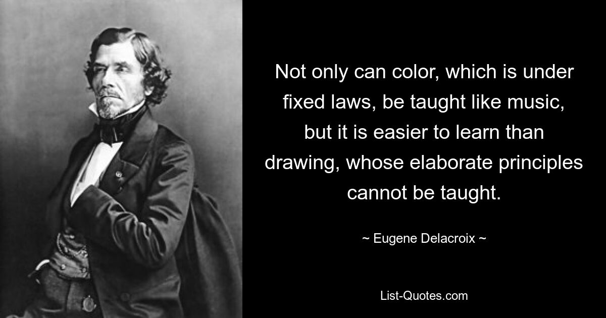 Not only can color, which is under fixed laws, be taught like music, but it is easier to learn than drawing, whose elaborate principles cannot be taught. — © Eugene Delacroix