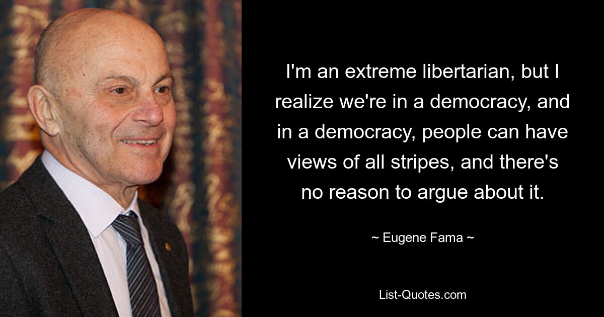 I'm an extreme libertarian, but I realize we're in a democracy, and in a democracy, people can have views of all stripes, and there's no reason to argue about it. — © Eugene Fama