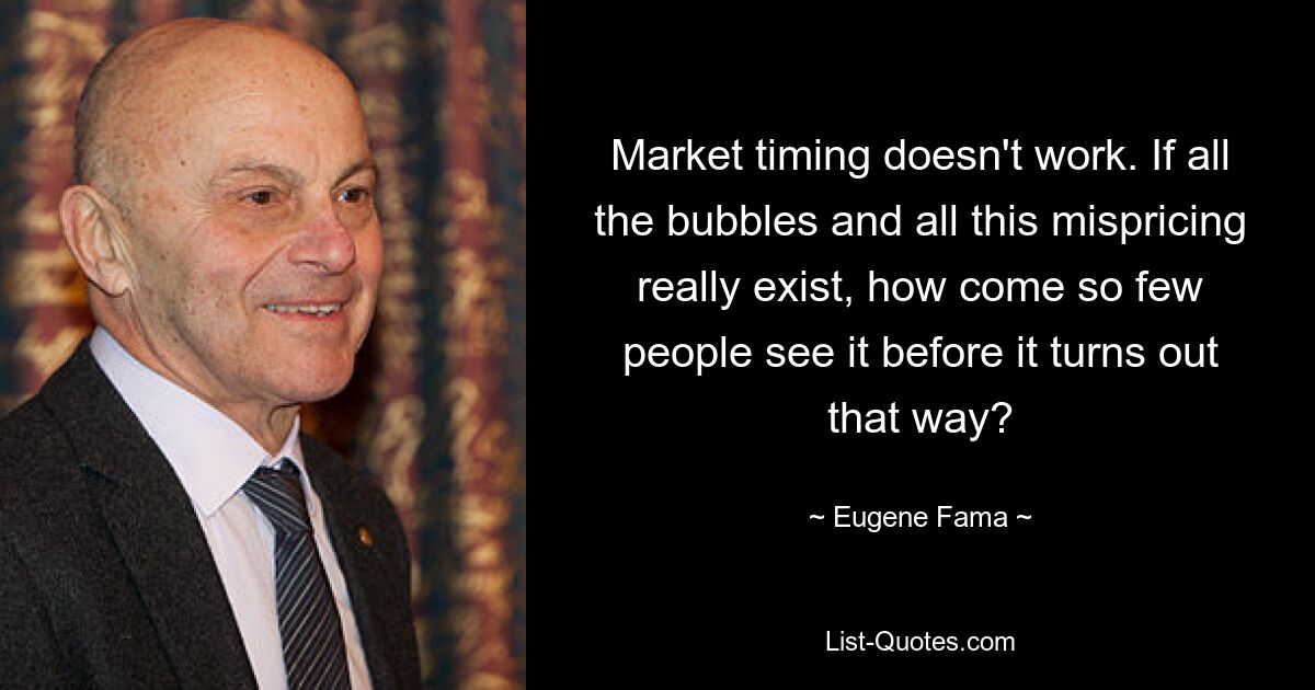 Market timing doesn't work. If all the bubbles and all this mispricing really exist, how come so few people see it before it turns out that way? — © Eugene Fama