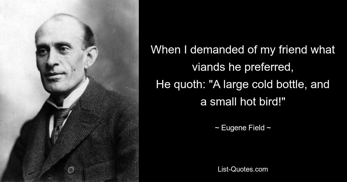 When I demanded of my friend what viands he preferred,
He quoth: "A large cold bottle, and a small hot bird!" — © Eugene Field