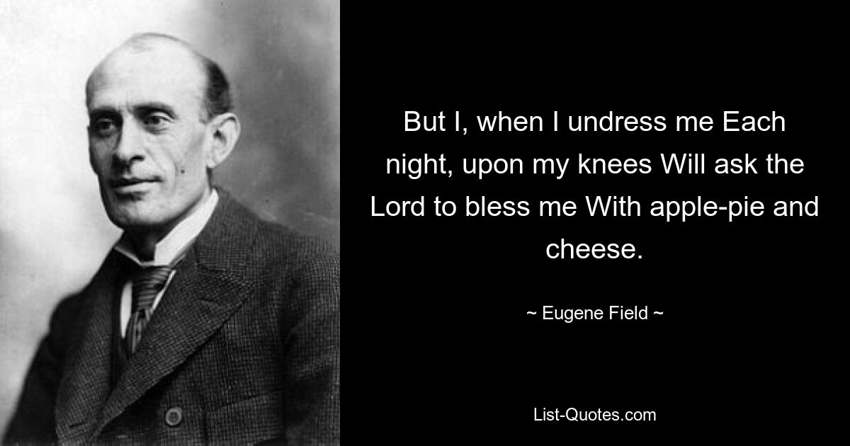 But I, when I undress me Each night, upon my knees Will ask the Lord to bless me With apple-pie and cheese. — © Eugene Field