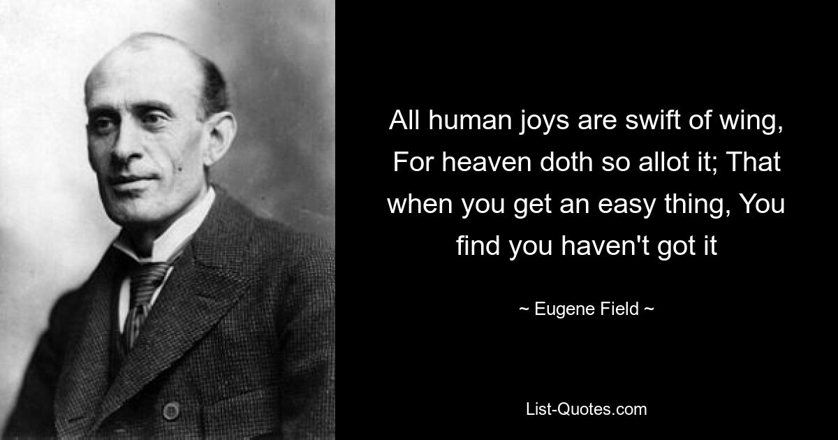 All human joys are swift of wing, For heaven doth so allot it; That when you get an easy thing, You find you haven't got it — © Eugene Field