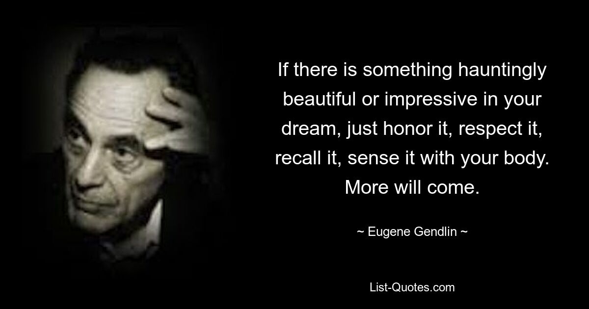 If there is something hauntingly beautiful or impressive in your dream, just honor it, respect it, recall it, sense it with your body. More will come. — © Eugene Gendlin