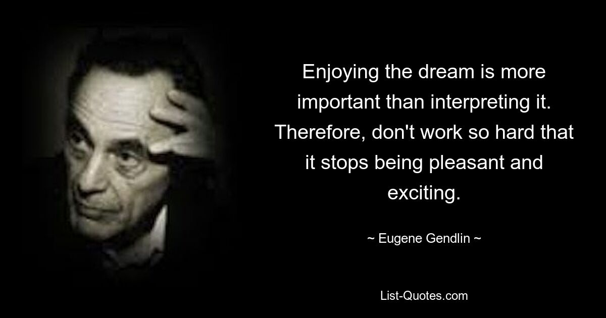 Enjoying the dream is more important than interpreting it. Therefore, don't work so hard that it stops being pleasant and exciting. — © Eugene Gendlin