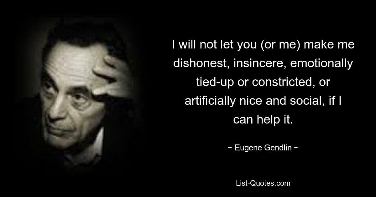 I will not let you (or me) make me dishonest, insincere, emotionally tied-up or constricted, or artificially nice and social, if I can help it. — © Eugene Gendlin