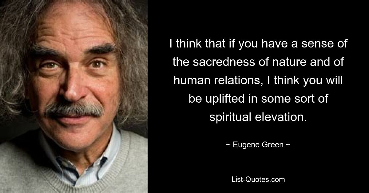 I think that if you have a sense of the sacredness of nature and of human relations, I think you will be uplifted in some sort of spiritual elevation. — © Eugene Green