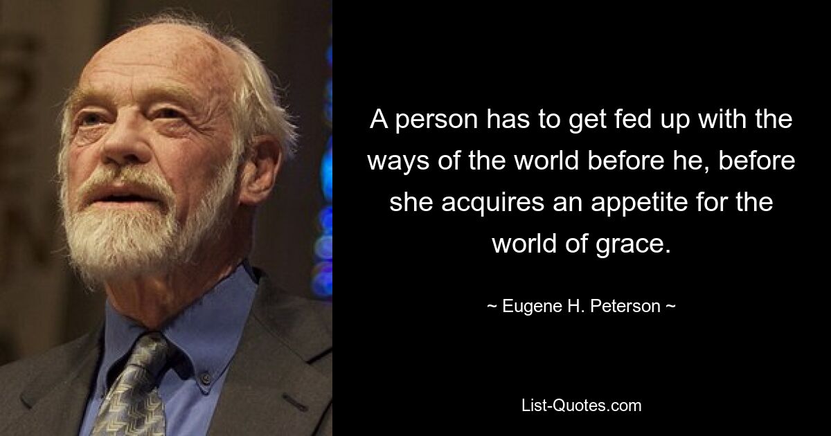 A person has to get fed up with the ways of the world before he, before she acquires an appetite for the world of grace. — © Eugene H. Peterson