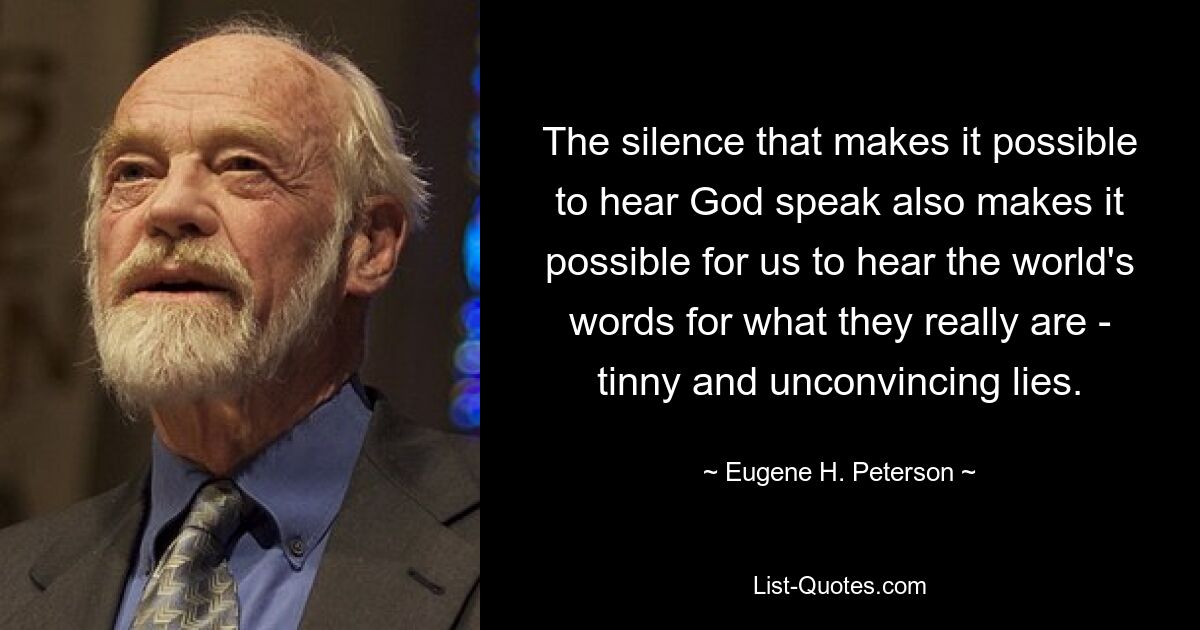 The silence that makes it possible to hear God speak also makes it possible for us to hear the world's words for what they really are - tinny and unconvincing lies. — © Eugene H. Peterson