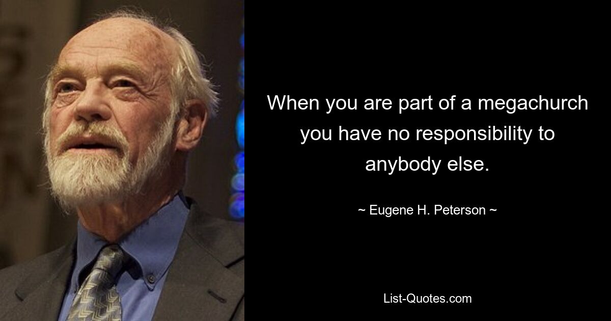 When you are part of a megachurch you have no responsibility to anybody else. — © Eugene H. Peterson