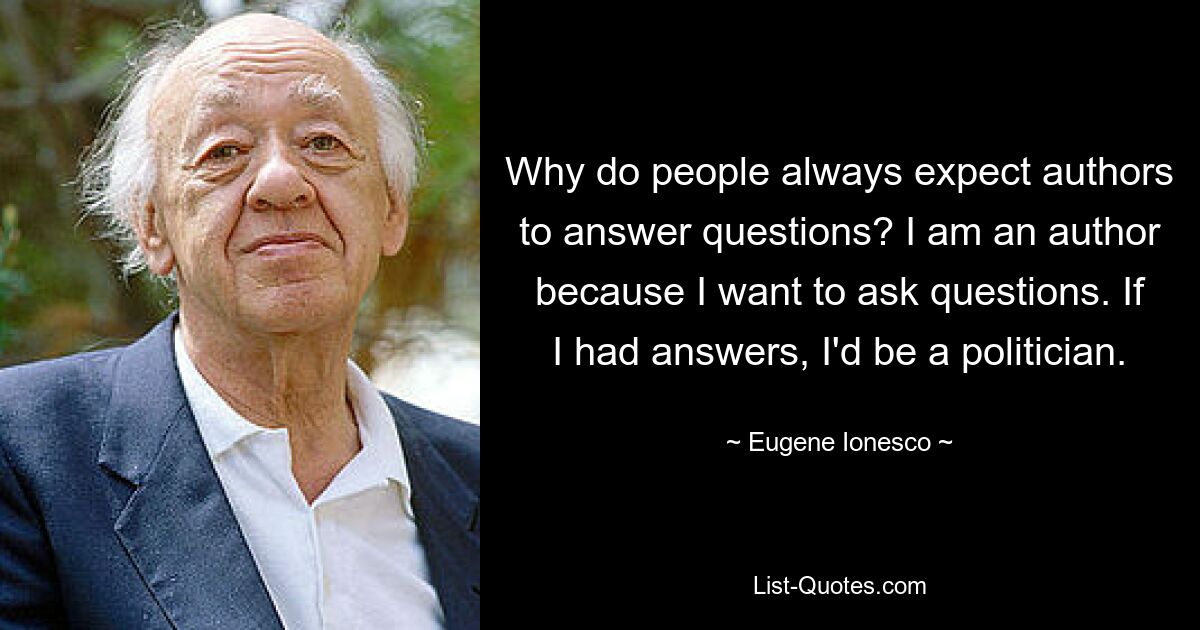 Why do people always expect authors to answer questions? I am an author because I want to ask questions. If I had answers, I'd be a politician. — © Eugene Ionesco