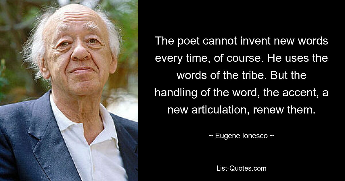 The poet cannot invent new words every time, of course. He uses the words of the tribe. But the handling of the word, the accent, a new articulation, renew them. — © Eugene Ionesco