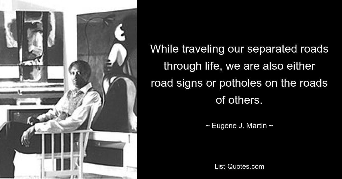 While traveling our separated roads through life, we are also either road signs or potholes on the roads of others. — © Eugene J. Martin