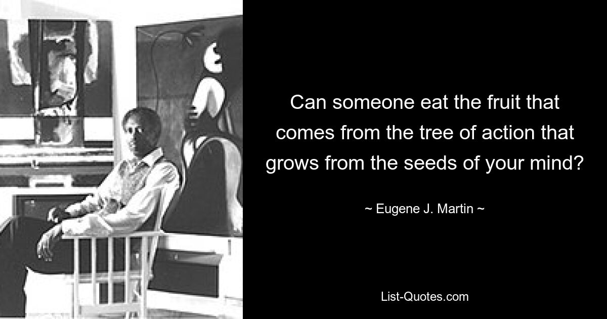 Can someone eat the fruit that comes from the tree of action that grows from the seeds of your mind? — © Eugene J. Martin