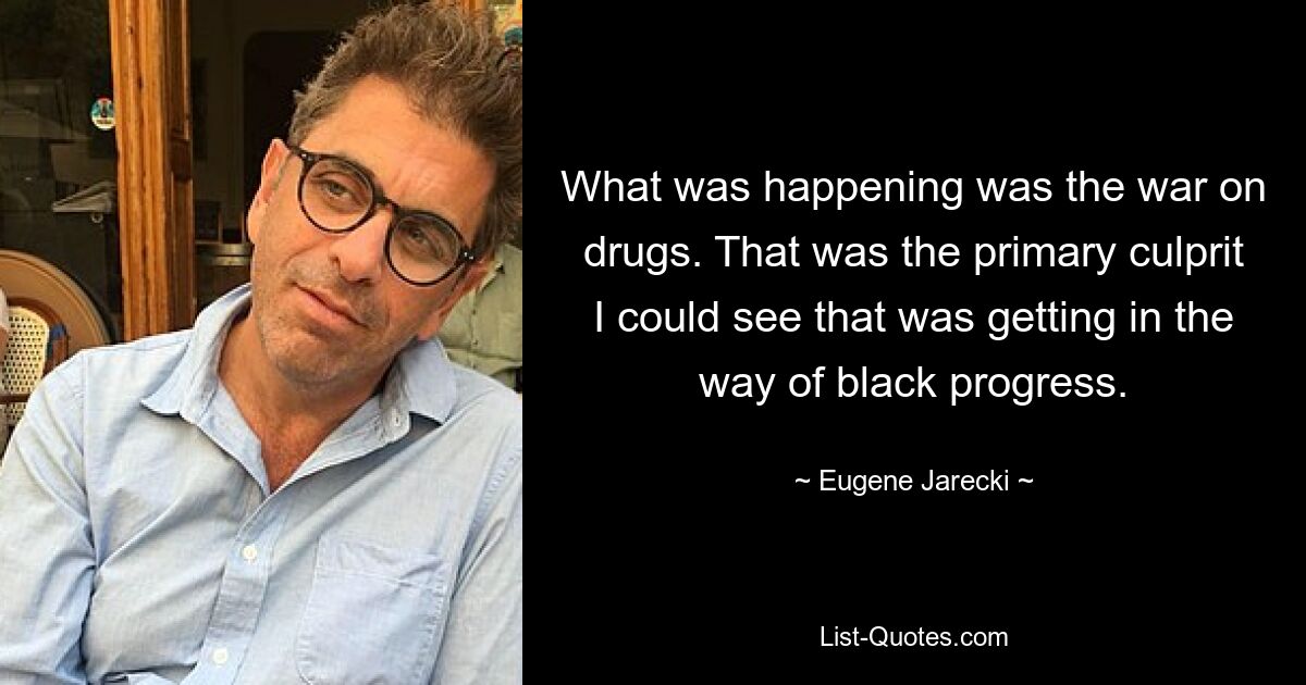 What was happening was the war on drugs. That was the primary culprit I could see that was getting in the way of black progress. — © Eugene Jarecki