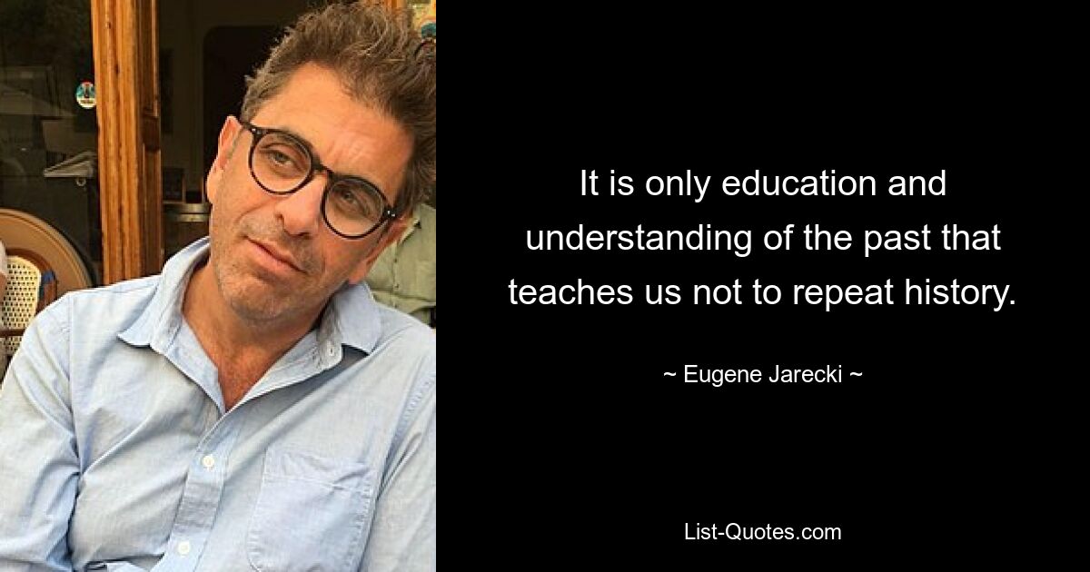 It is only education and understanding of the past that teaches us not to repeat history. — © Eugene Jarecki