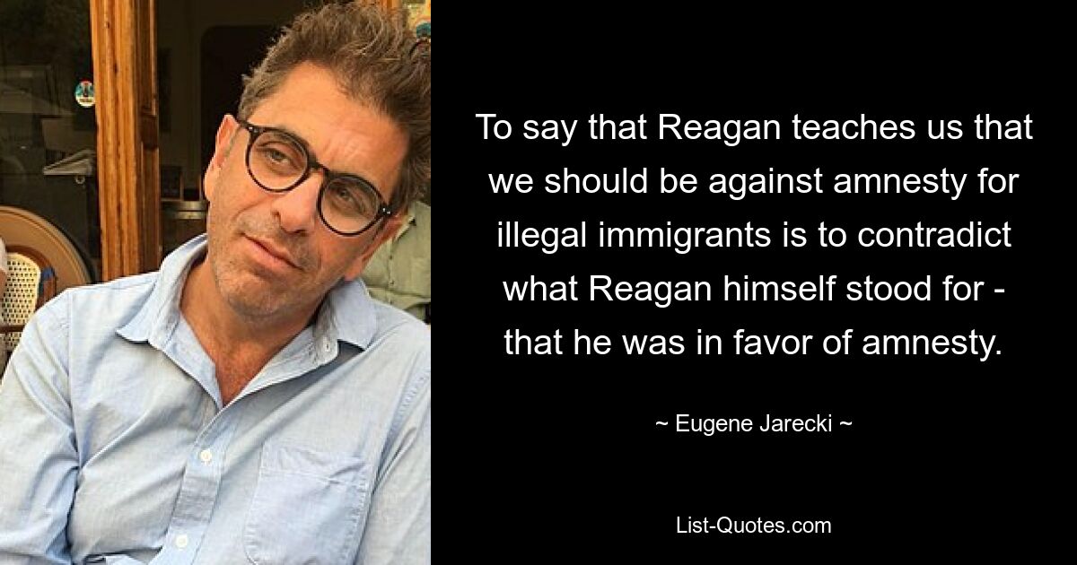 To say that Reagan teaches us that we should be against amnesty for illegal immigrants is to contradict what Reagan himself stood for - that he was in favor of amnesty. — © Eugene Jarecki