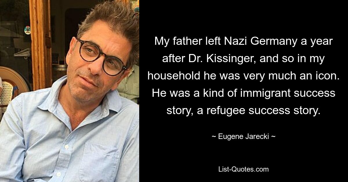 My father left Nazi Germany a year after Dr. Kissinger, and so in my household he was very much an icon. He was a kind of immigrant success story, a refugee success story. — © Eugene Jarecki