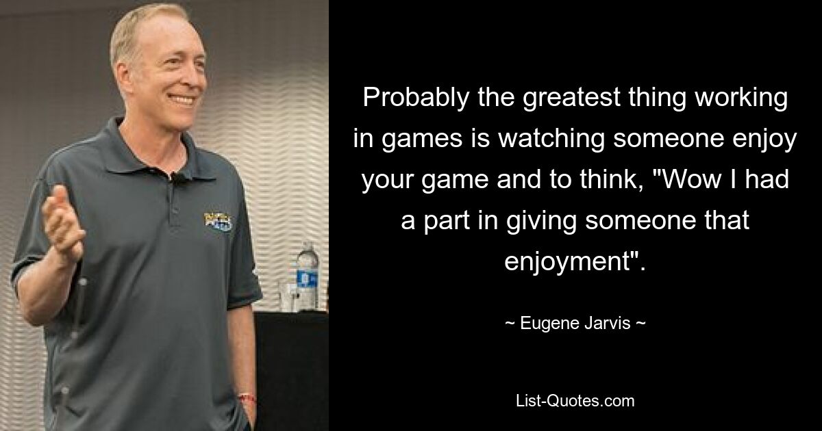 Probably the greatest thing working in games is watching someone enjoy your game and to think, "Wow I had a part in giving someone that enjoyment". — © Eugene Jarvis