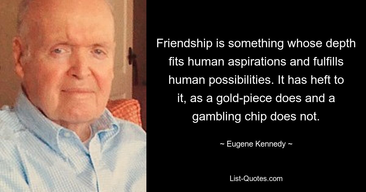 Friendship is something whose depth fits human aspirations and fulfills human possibilities. It has heft to it, as a gold-piece does and a gambling chip does not. — © Eugene Kennedy