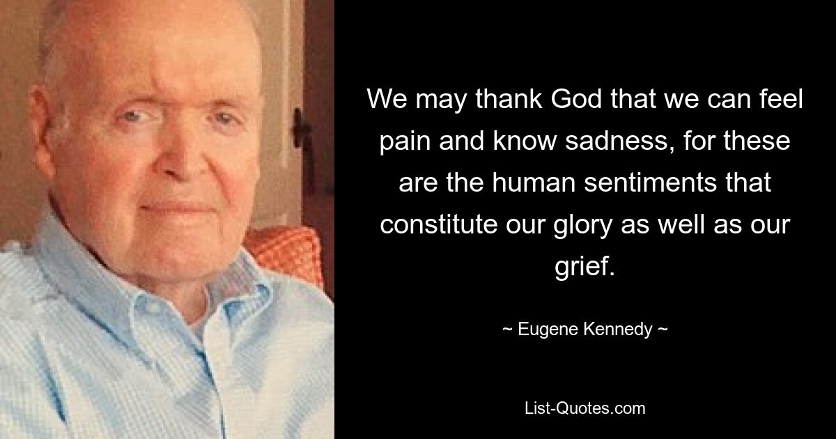 We may thank God that we can feel pain and know sadness, for these are the human sentiments that constitute our glory as well as our grief. — © Eugene Kennedy