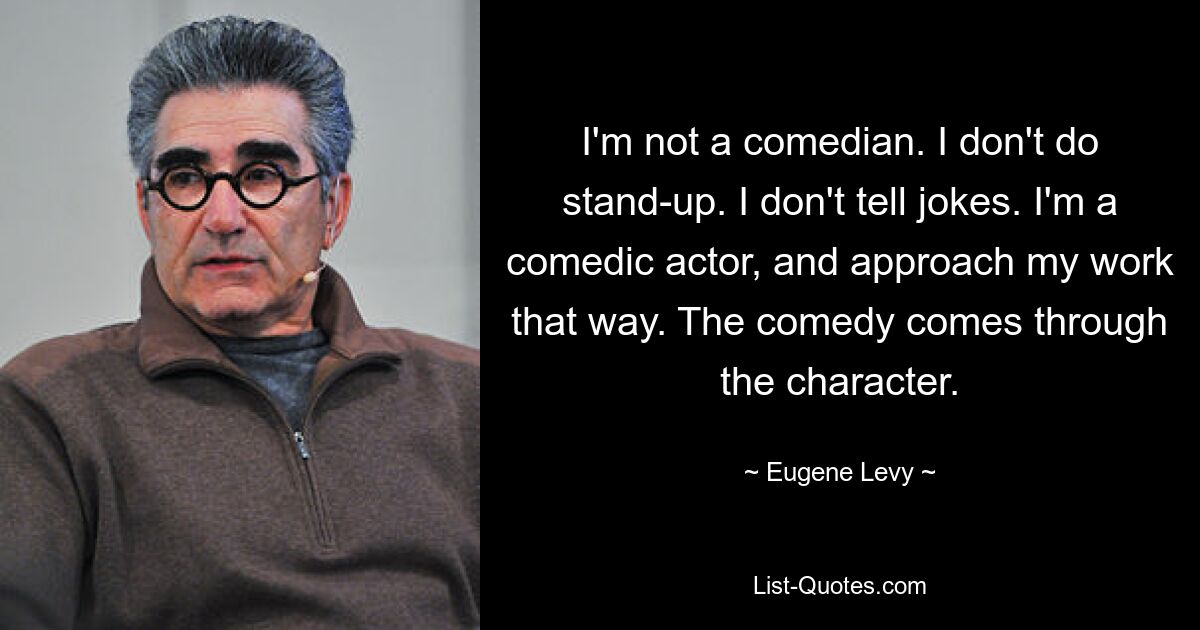 I'm not a comedian. I don't do stand-up. I don't tell jokes. I'm a comedic actor, and approach my work that way. The comedy comes through the character. — © Eugene Levy