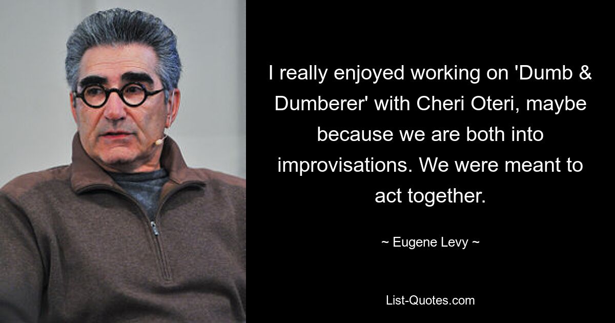 I really enjoyed working on 'Dumb & Dumberer' with Cheri Oteri, maybe because we are both into improvisations. We were meant to act together. — © Eugene Levy