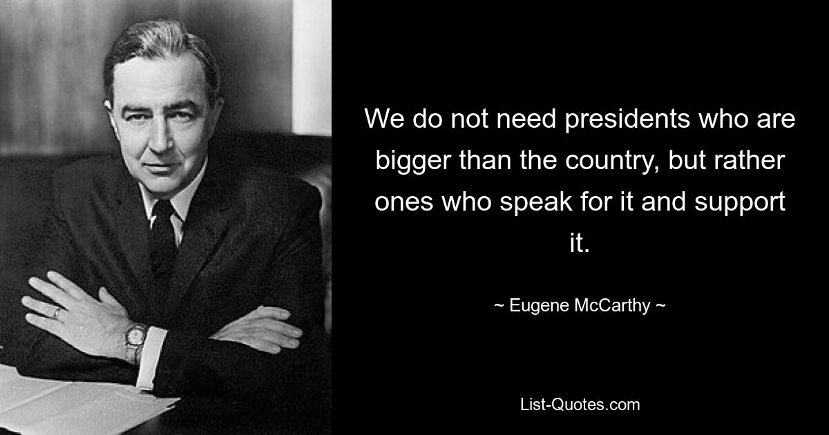 We do not need presidents who are bigger than the country, but rather ones who speak for it and support it. — © Eugene McCarthy