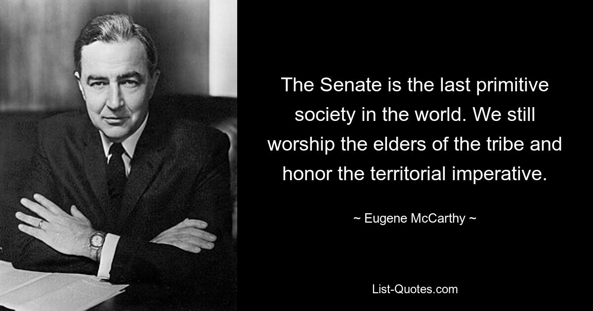 The Senate is the last primitive society in the world. We still worship the elders of the tribe and honor the territorial imperative. — © Eugene McCarthy