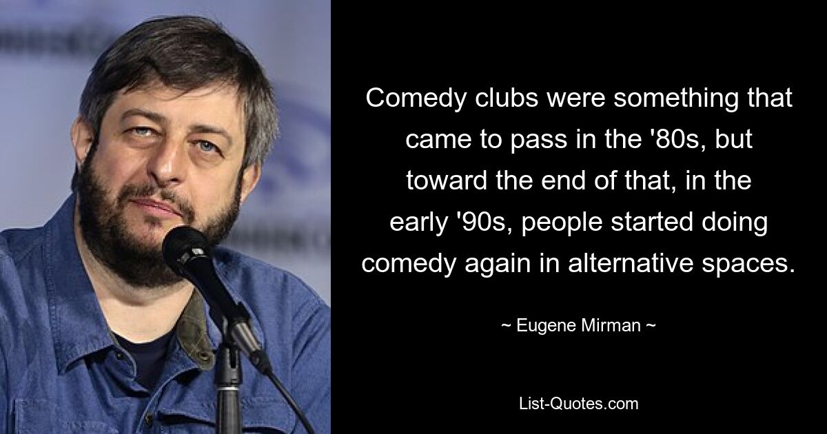 Comedy clubs were something that came to pass in the '80s, but toward the end of that, in the early '90s, people started doing comedy again in alternative spaces. — © Eugene Mirman