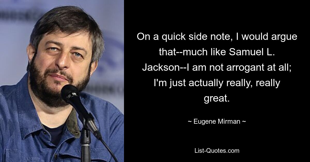 On a quick side note, I would argue that--much like Samuel L. Jackson--I am not arrogant at all; I'm just actually really, really great. — © Eugene Mirman