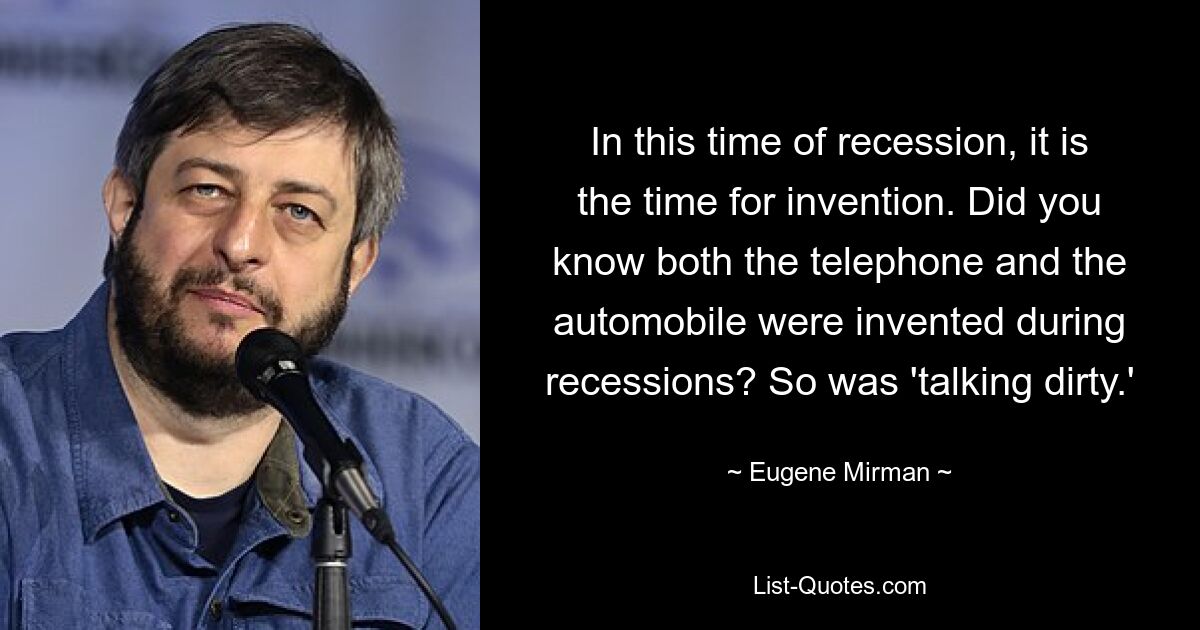 In this time of recession, it is the time for invention. Did you know both the telephone and the automobile were invented during recessions? So was 'talking dirty.' — © Eugene Mirman