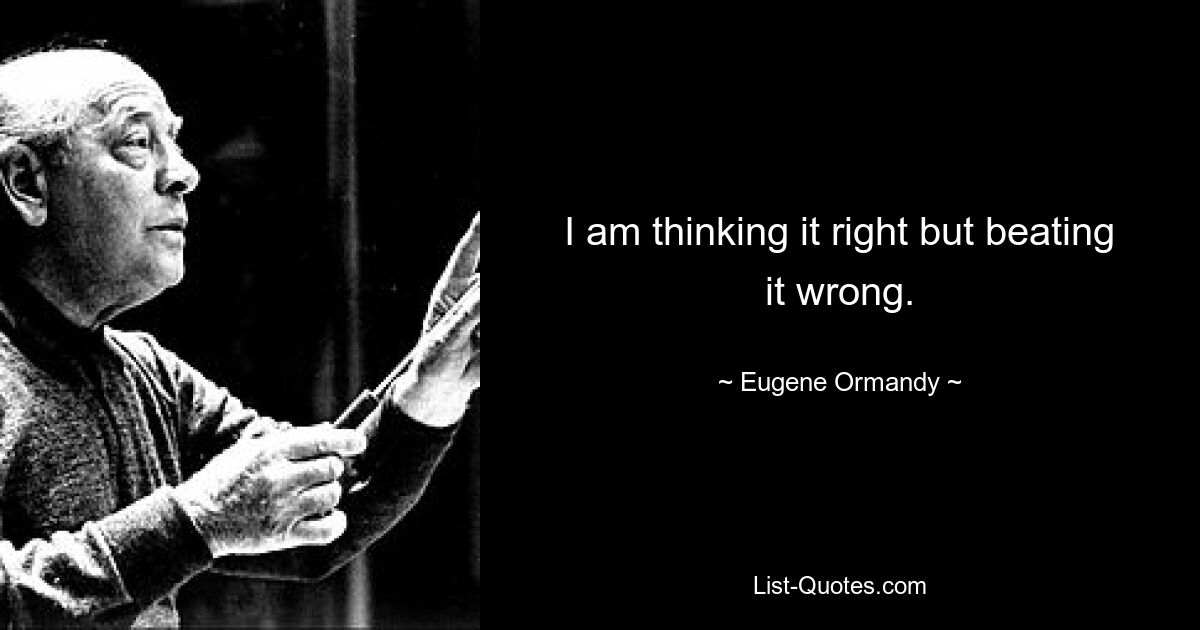 I am thinking it right but beating it wrong. — © Eugene Ormandy