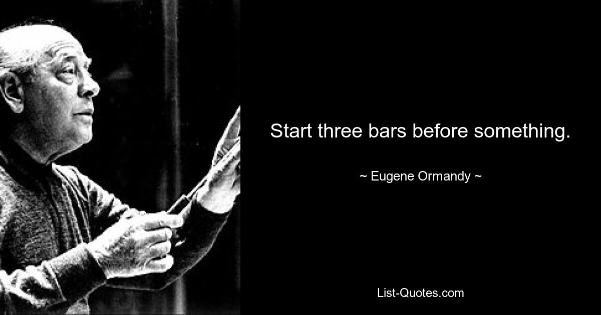 Start three bars before something. — © Eugene Ormandy