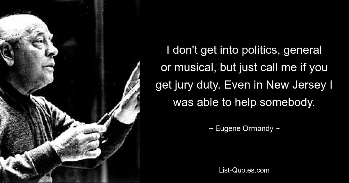 I don't get into politics, general or musical, but just call me if you get jury duty. Even in New Jersey I was able to help somebody. — © Eugene Ormandy