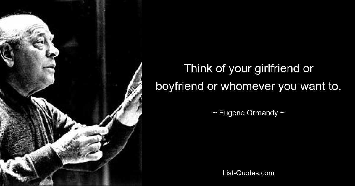 Think of your girlfriend or boyfriend or whomever you want to. — © Eugene Ormandy