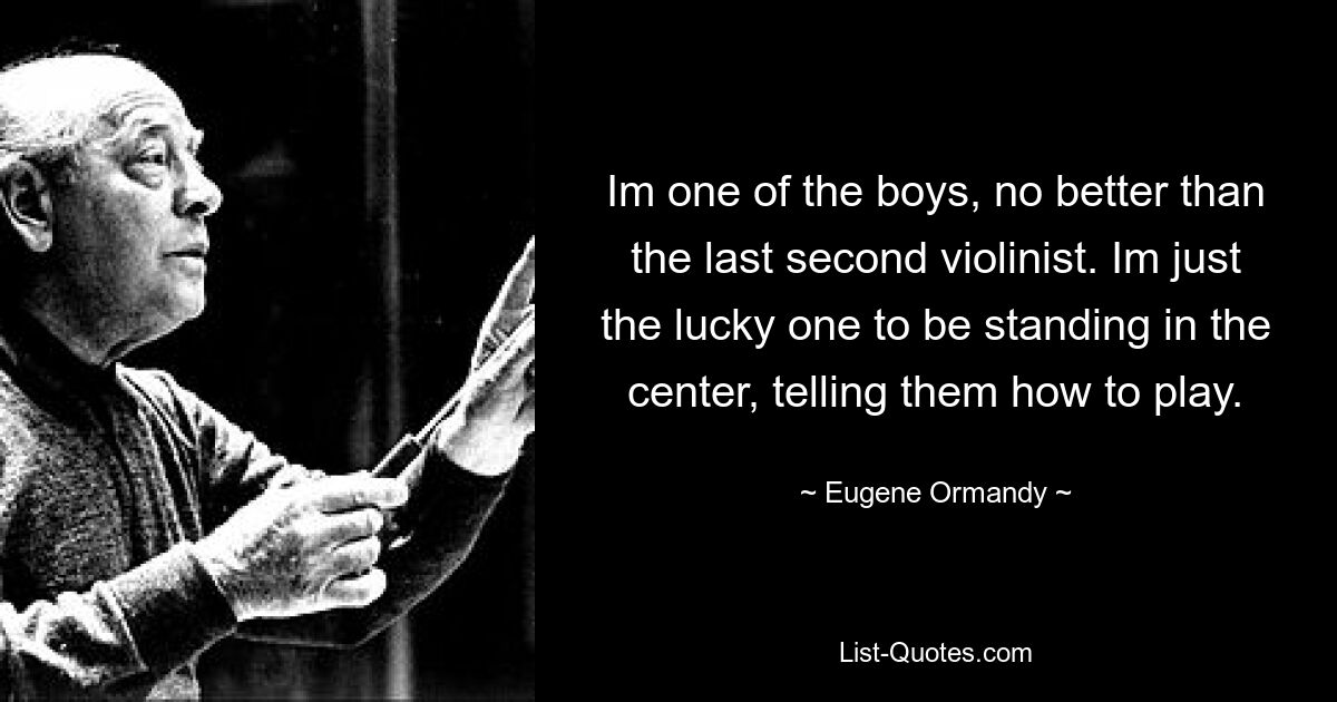 Im one of the boys, no better than the last second violinist. Im just the lucky one to be standing in the center, telling them how to play. — © Eugene Ormandy